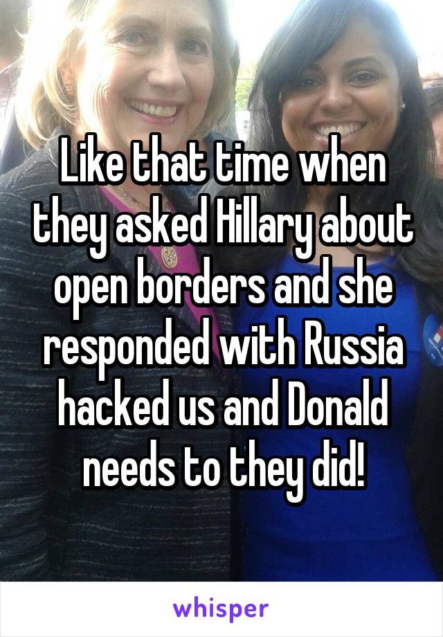 Like that time when they asked Hillary about open borders and she responded with Russia hacked us and Donald needs to they did!