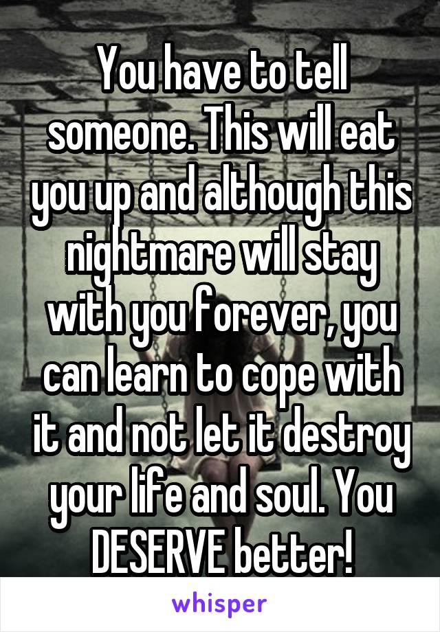 You have to tell someone. This will eat you up and although this nightmare will stay with you forever, you can learn to cope with it and not let it destroy your life and soul. You DESERVE better!