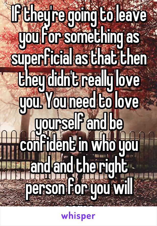 If they're going to leave you for something as superficial as that then they didn't really love you. You need to love yourself and be confident in who you and and the right person for you will come