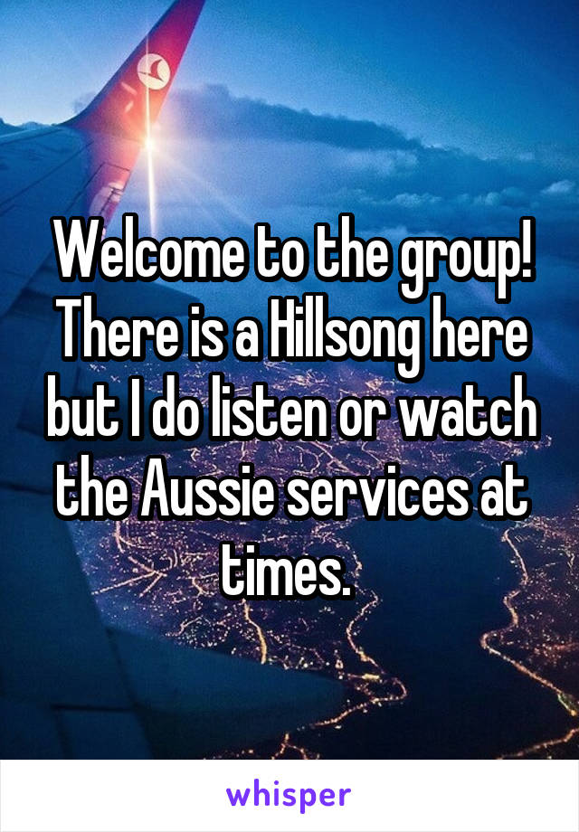 Welcome to the group! There is a Hillsong here but I do listen or watch the Aussie services at times. 