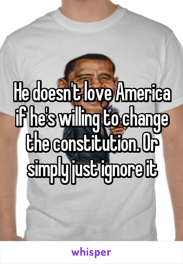 He doesn't love America if he's willing to change the constitution. Or simply just ignore it