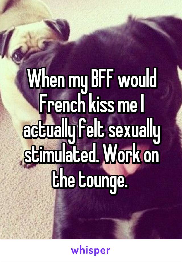 When my BFF would French kiss me I actually felt sexually stimulated. Work on the tounge. 