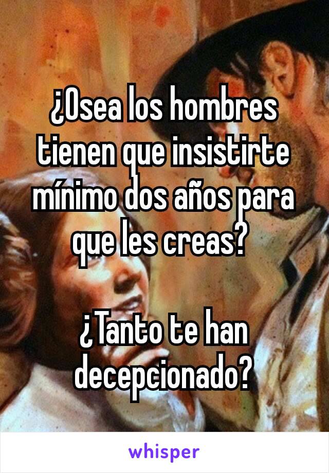 ¿Osea los hombres tienen que insistirte mínimo dos años para que les creas? 

¿Tanto te han decepcionado?