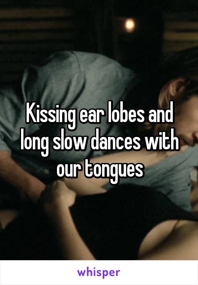 Kissing ear lobes and long slow dances with our tongues