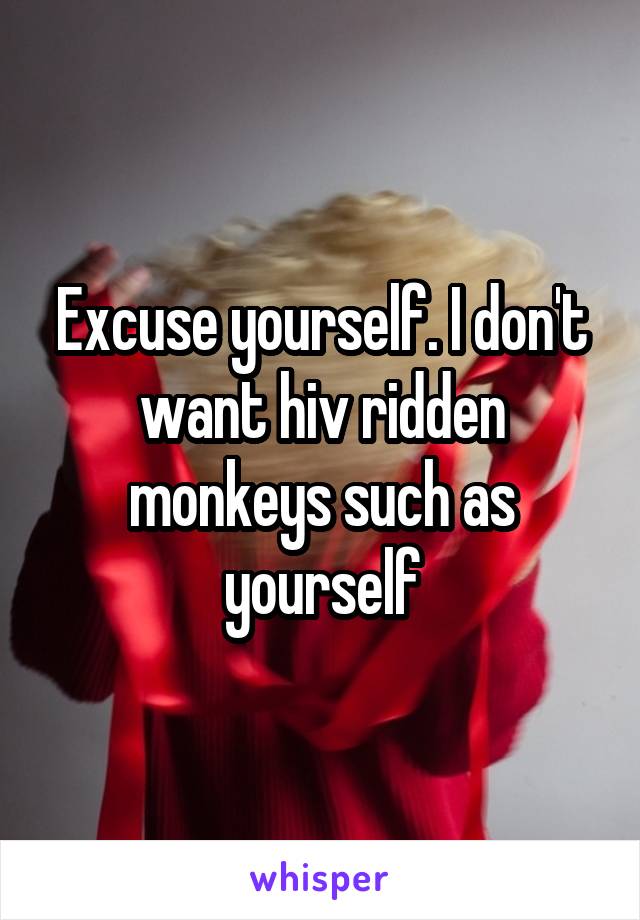 Excuse yourself. I don't want hiv ridden monkeys such as yourself