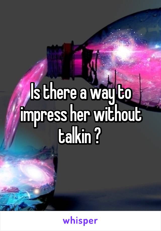 Is there a way to impress her without talkin ? 