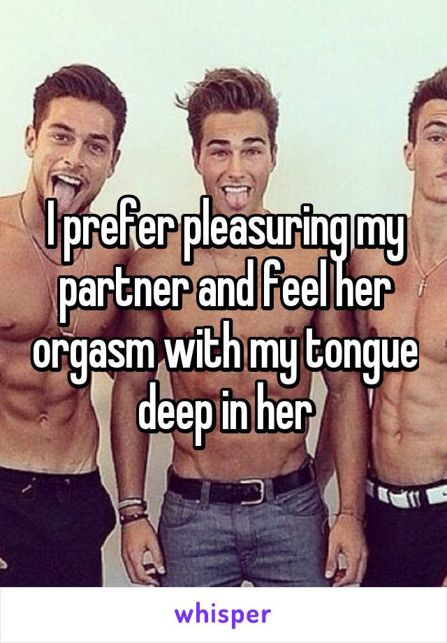 I prefer pleasuring my partner and feel her orgasm with my tongue deep in her