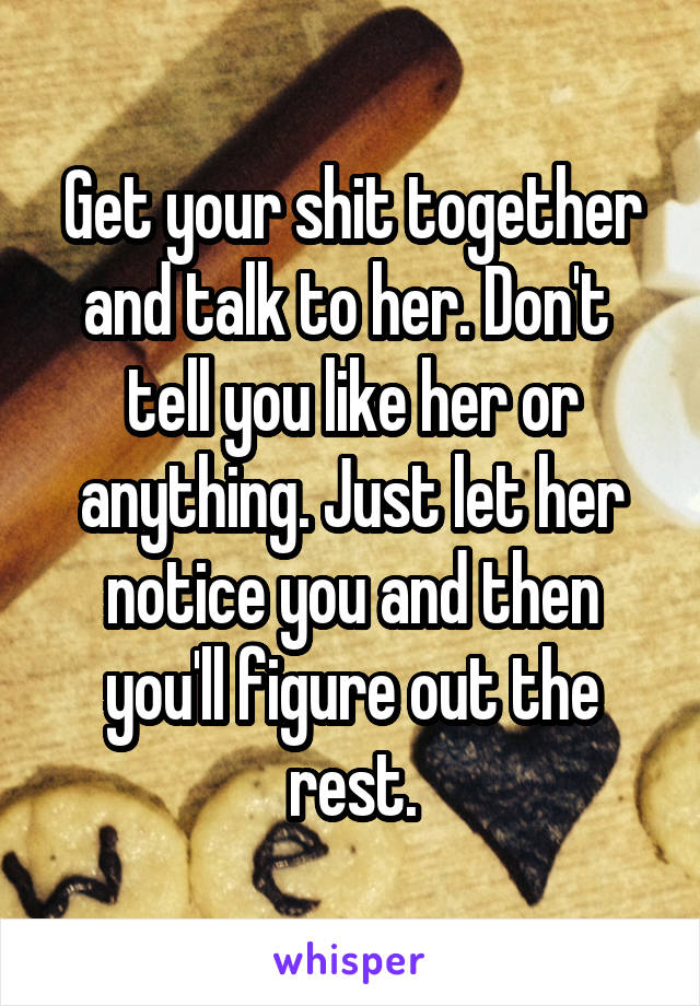 Get your shit together and talk to her. Don't  tell you like her or anything. Just let her notice you and then you'll figure out the rest.