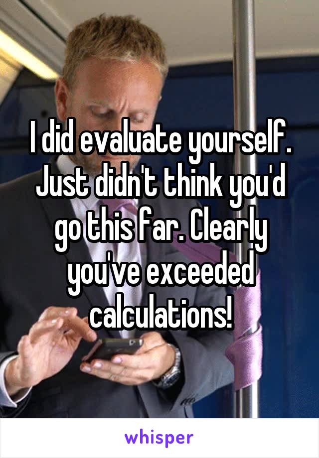 I did evaluate yourself. Just didn't think you'd go this far. Clearly you've exceeded calculations!