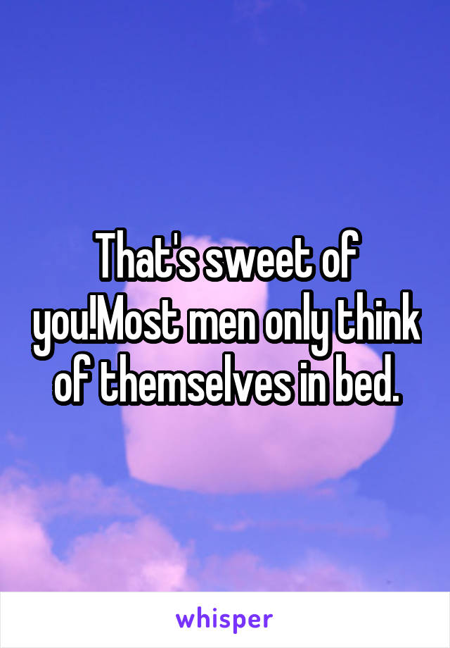 That's sweet of you!Most men only think of themselves in bed.