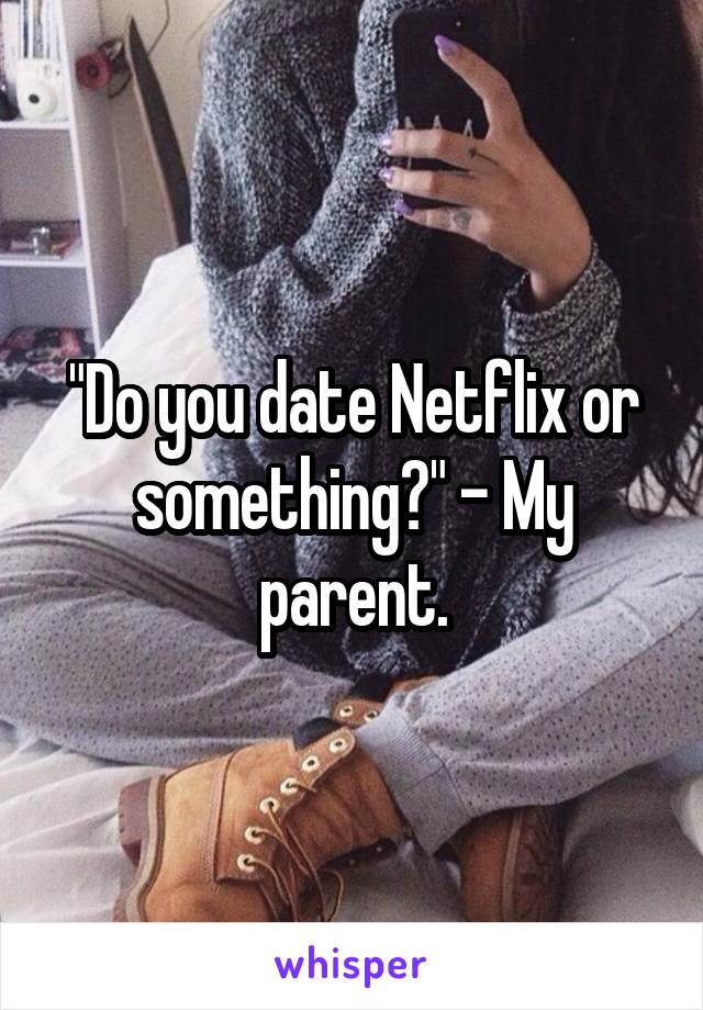 "Do you date Netflix or something?" - My parent.