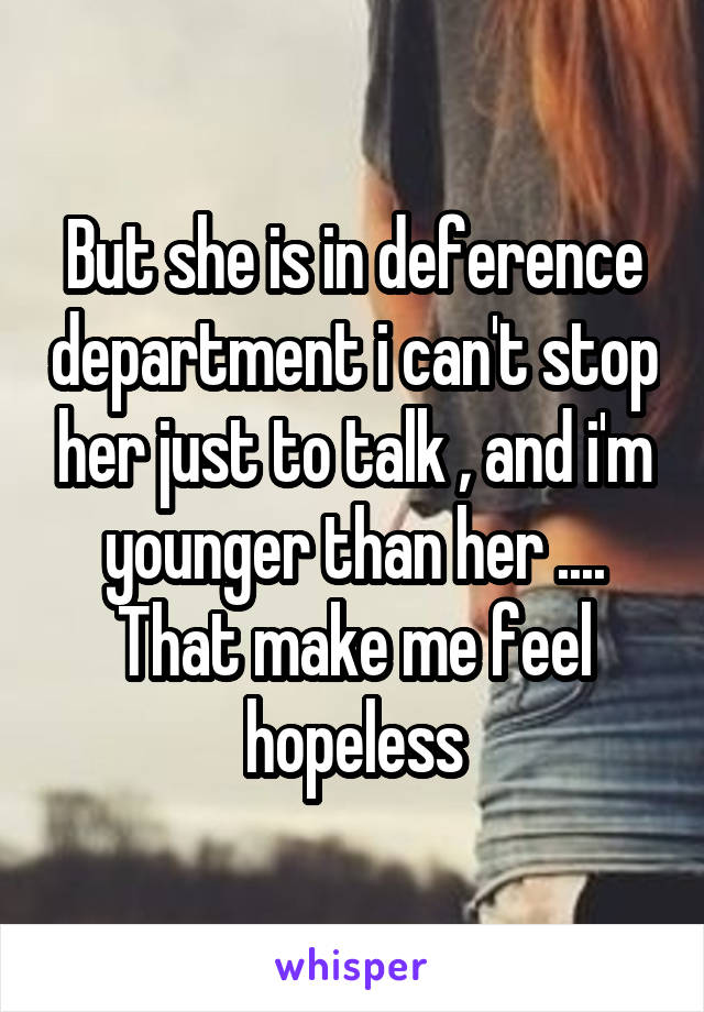 But she is in deference department i can't stop her just to talk , and i'm younger than her .... That make me feel hopeless