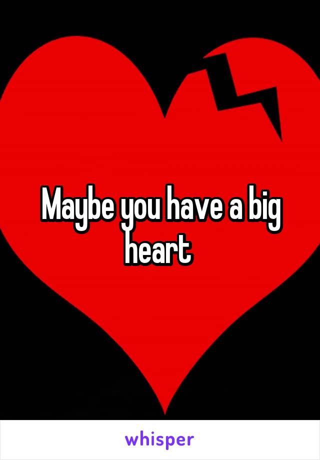 Maybe you have a big heart 