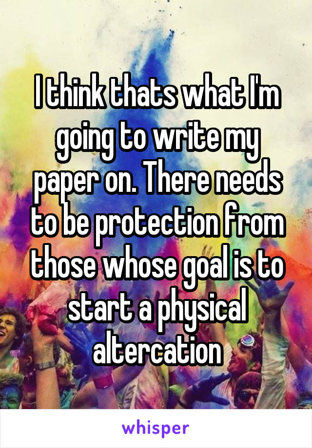 I think thats what I'm going to write my paper on. There needs to be protection from those whose goal is to start a physical altercation