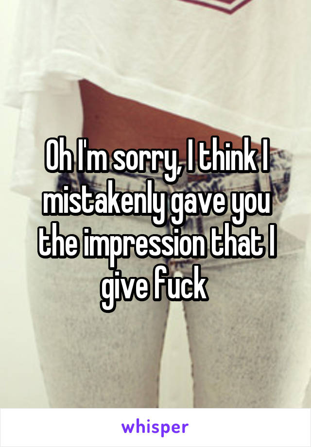 Oh I'm sorry, I think I mistakenly gave you the impression that I give fuck 