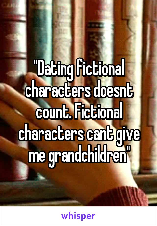 "Dating fictional characters doesnt count. Fictional characters cant give me grandchildren"