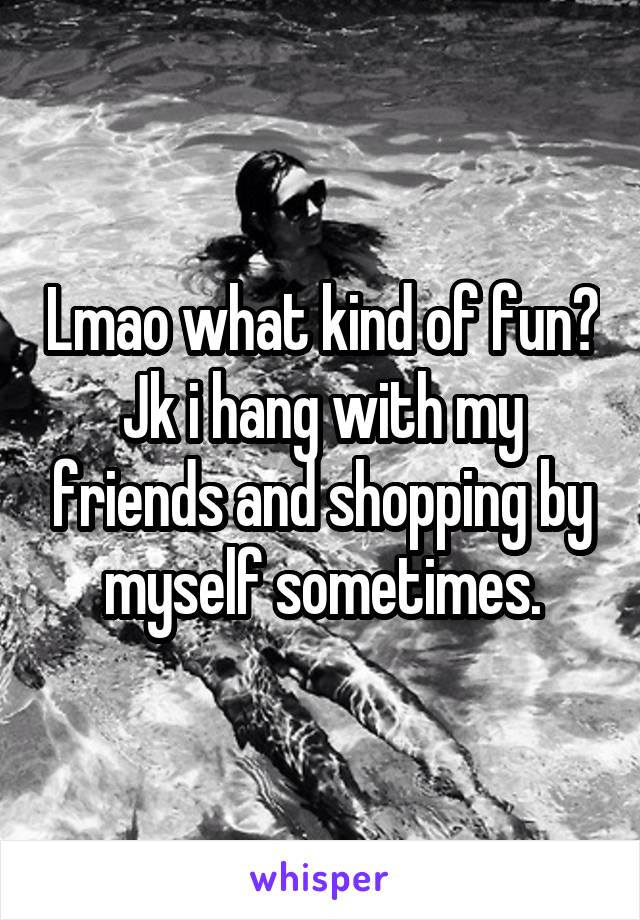 Lmao what kind of fun? Jk i hang with my friends and shopping by myself sometimes.