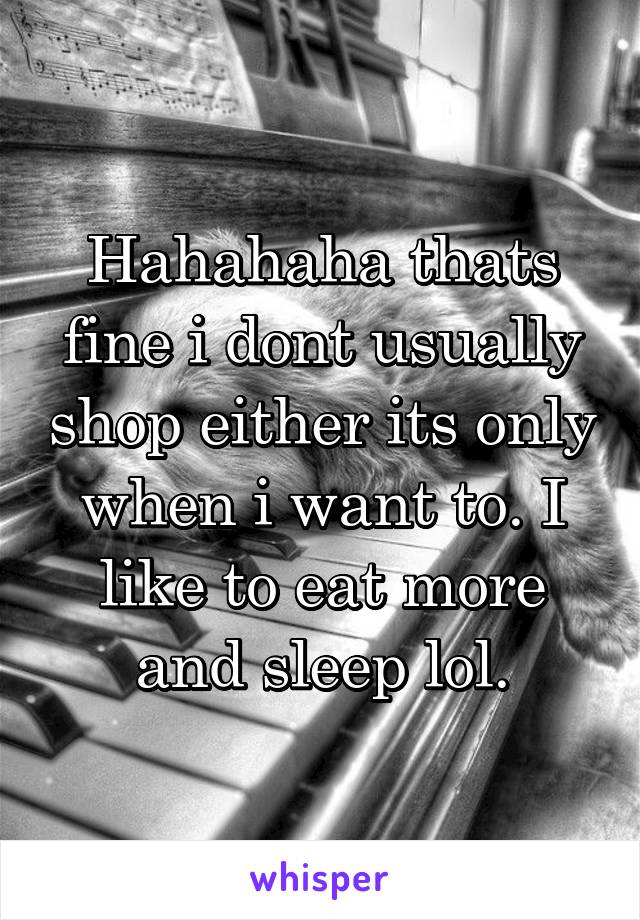 Hahahaha thats fine i dont usually shop either its only when i want to. I like to eat more and sleep lol.