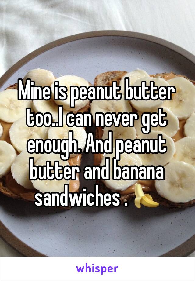 Mine is peanut butter too..I can never get enough. And peanut butter and banana sandwiches . 🍌 