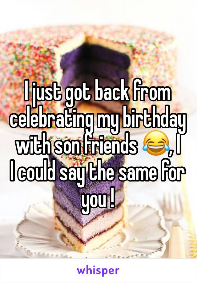 I just got back from celebrating my birthday with son friends 😂, I
I could say the same for you !