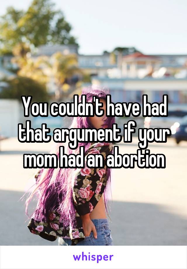 You couldn't have had that argument if your mom had an abortion