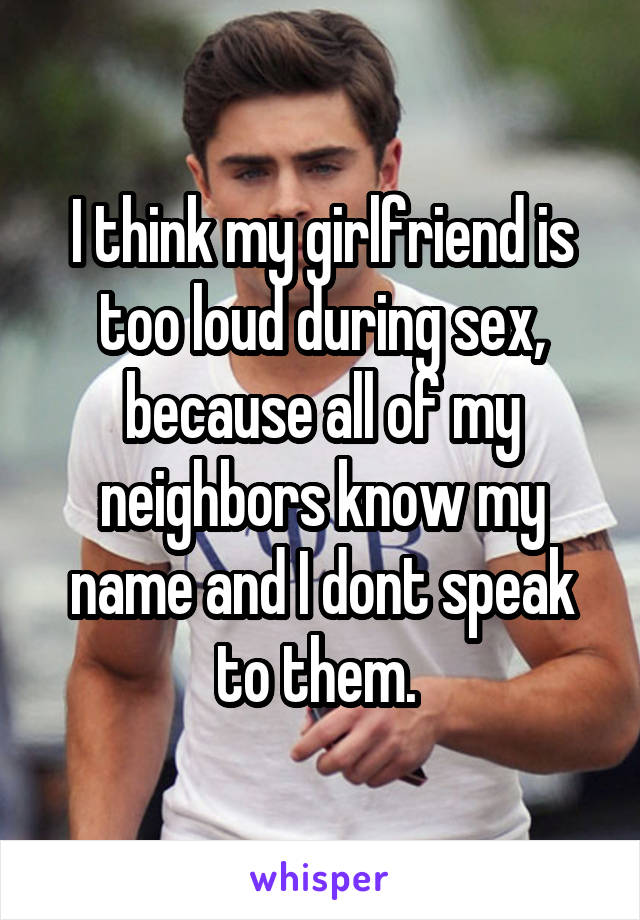 I think my girlfriend is too loud during sex, because all of my neighbors know my name and I dont speak to them. 