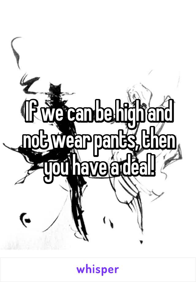 If we can be high and not wear pants, then you have a deal!