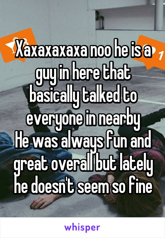 Xaxaxaxaxa noo he is a guy in here that basically talked to everyone in nearby
He was always fun and great overall but lately he doesn't seem so fine