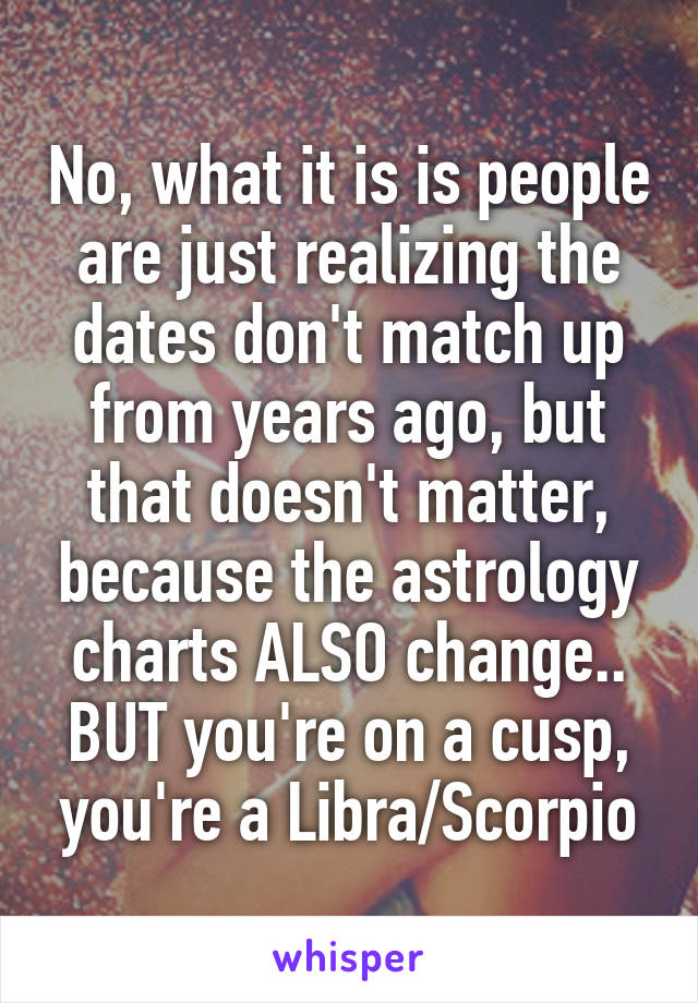 No, what it is is people are just realizing the dates don't match up from years ago, but that doesn't matter, because the astrology charts ALSO change.. BUT you're on a cusp, you're a Libra/Scorpio