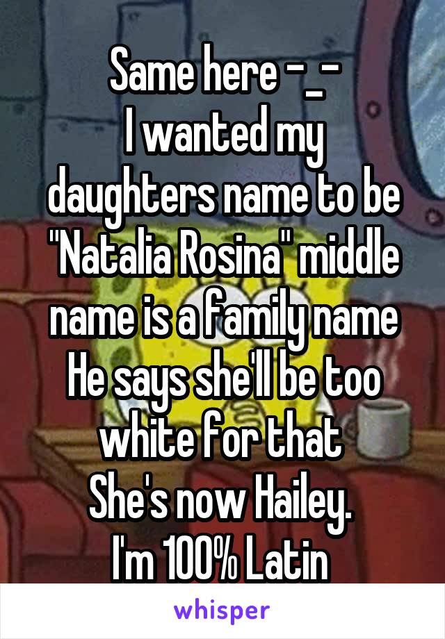 Same here -_-
I wanted my daughters name to be "Natalia Rosina" middle name is a family name
He says she'll be too white for that 
She's now Hailey. 
I'm 100% Latin 