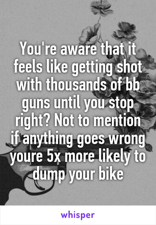 You're aware that it feels like getting shot with thousands of bb guns until you stop right? Not to mention if anything goes wrong youre 5x more likely to dump your bike