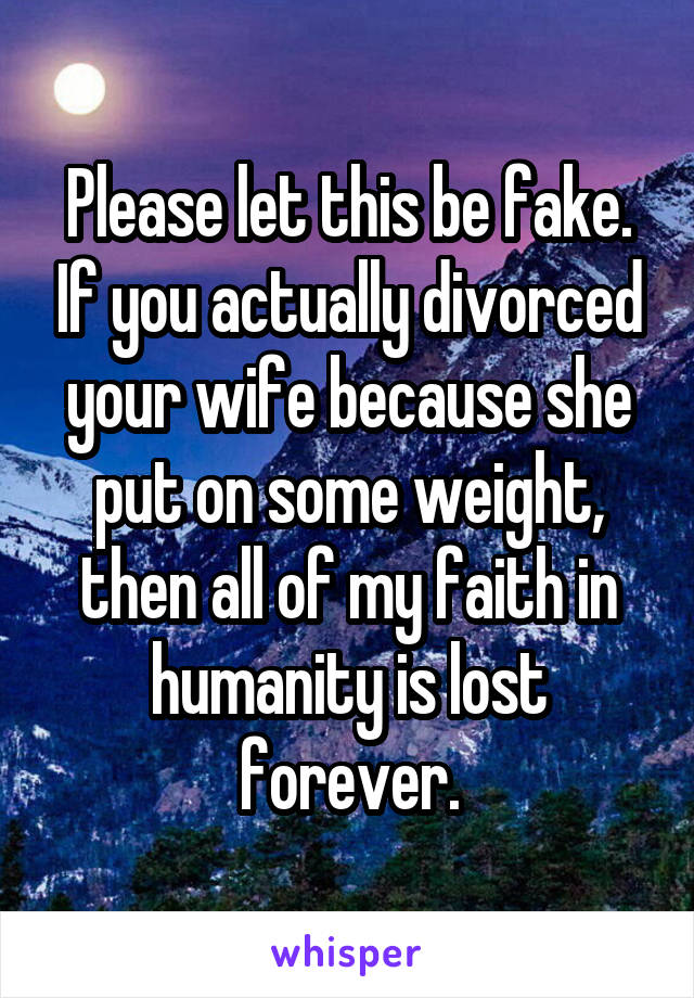 Please let this be fake. If you actually divorced your wife because she put on some weight, then all of my faith in humanity is lost forever.