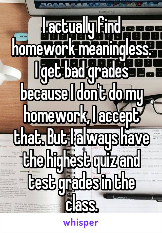 I actually find homework meaningless. I get bad grades because I don't do my homework, I accept that. But I always have the highest quiz and test grades in the class.