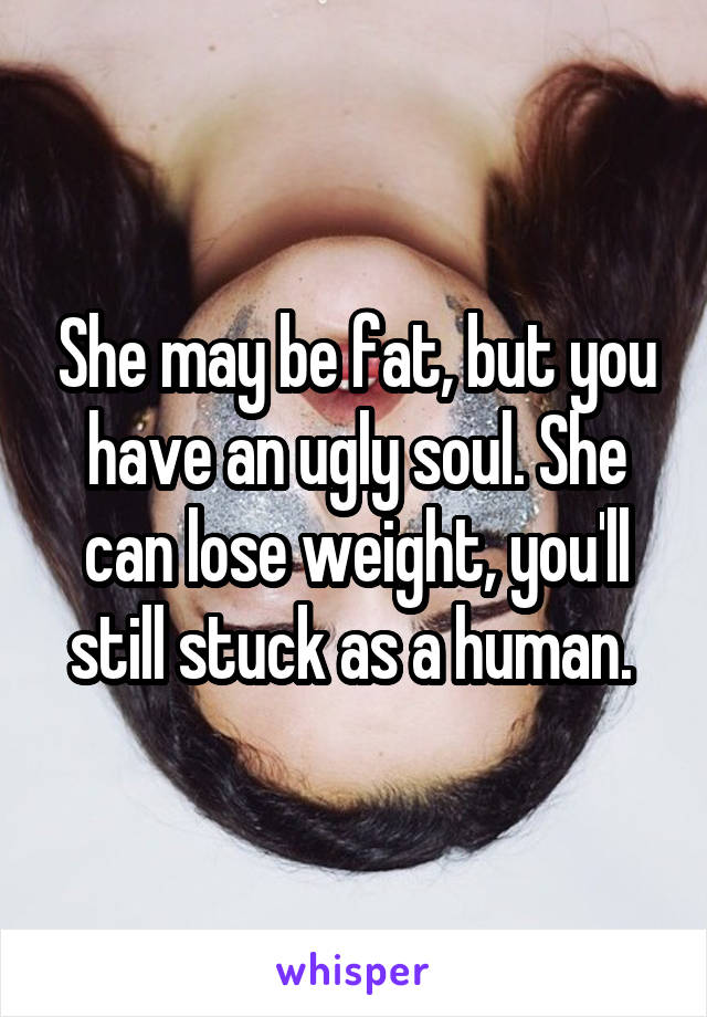 She may be fat, but you have an ugly soul. She can lose weight, you'll still stuck as a human. 