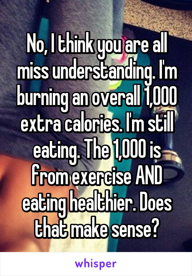 No, I think you are all miss understanding. I'm burning an overall 1,000 extra calories. I'm still eating. The 1,000 is from exercise AND eating healthier. Does that make sense?