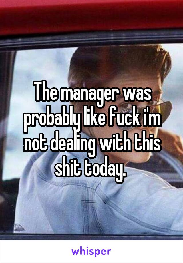 The manager was probably like fuck i'm not dealing with this shit today. 