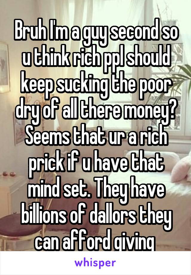 Bruh I'm a guy second so u think rich ppl should keep sucking the poor dry of all there money? Seems that ur a rich prick if u have that mind set. They have billions of dallors they can afford giving 