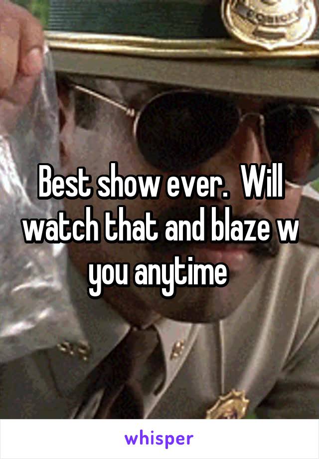 Best show ever.  Will watch that and blaze w you anytime 