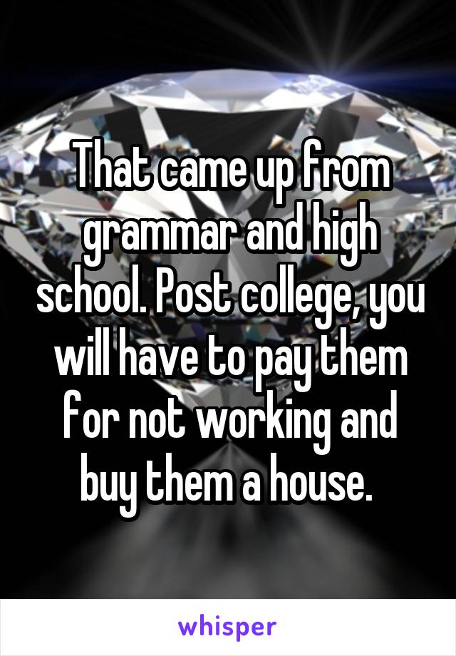 That came up from grammar and high school. Post college, you will have to pay them for not working and buy them a house. 