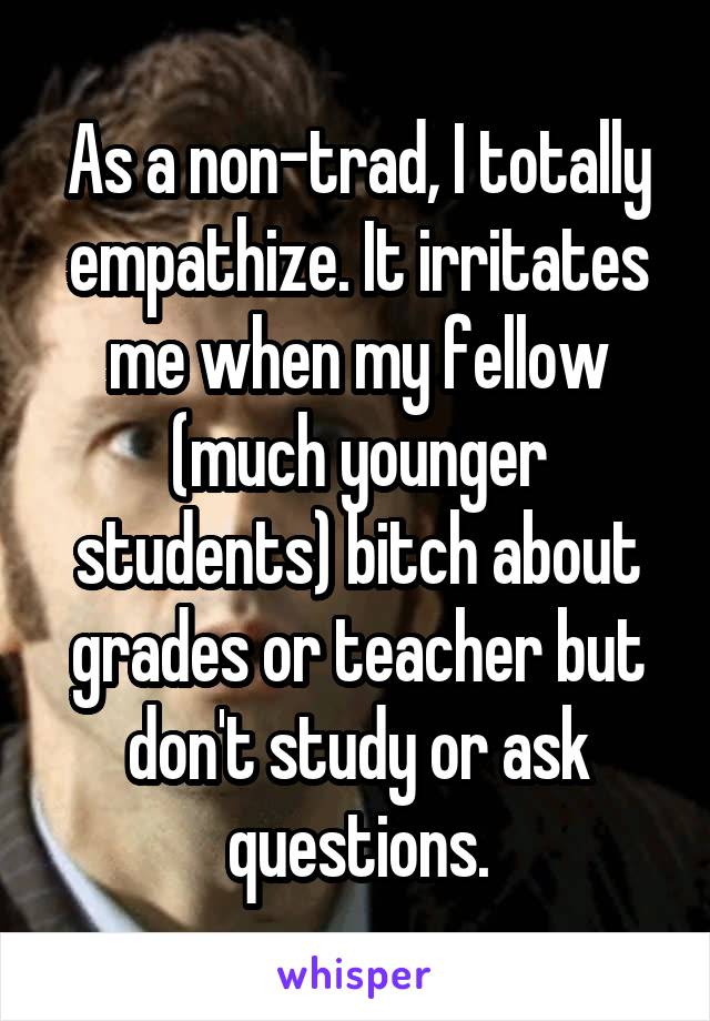 As a non-trad, I totally empathize. It irritates me when my fellow (much younger students) bitch about grades or teacher but don't study or ask questions.
