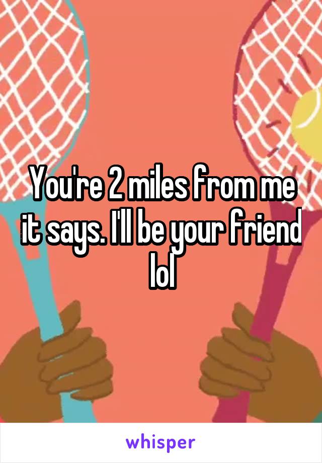 You're 2 miles from me it says. I'll be your friend lol