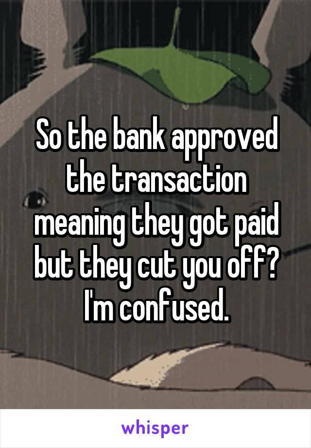 So the bank approved the transaction meaning they got paid but they cut you off? I'm confused.