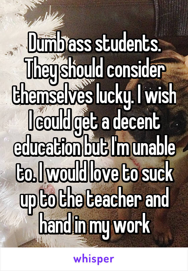 Dumb ass students. They should consider themselves lucky. I wish I could get a decent education but I'm unable to. I would love to suck up to the teacher and hand in my work