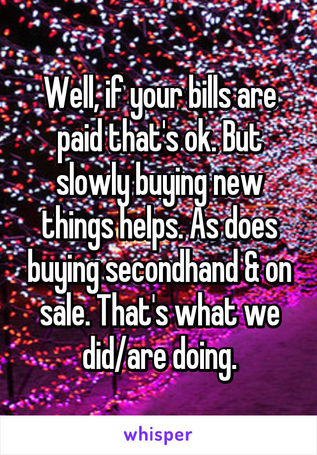 Well, if your bills are paid that's ok. But slowly buying new things helps. As does buying secondhand & on sale. That's what we did/are doing.
