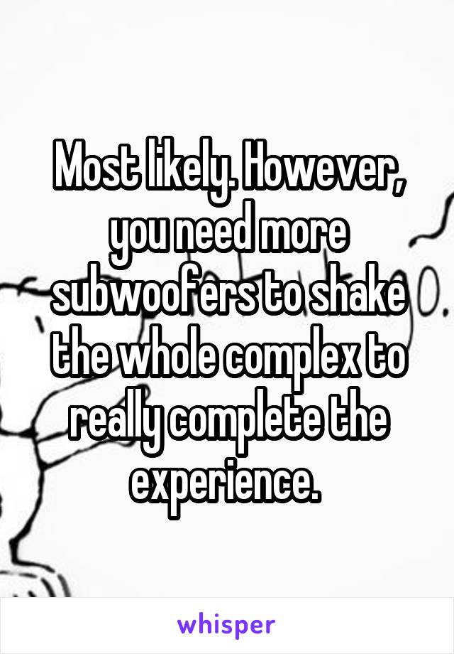 Most likely. However, you need more subwoofers to shake the whole complex to really complete the experience. 