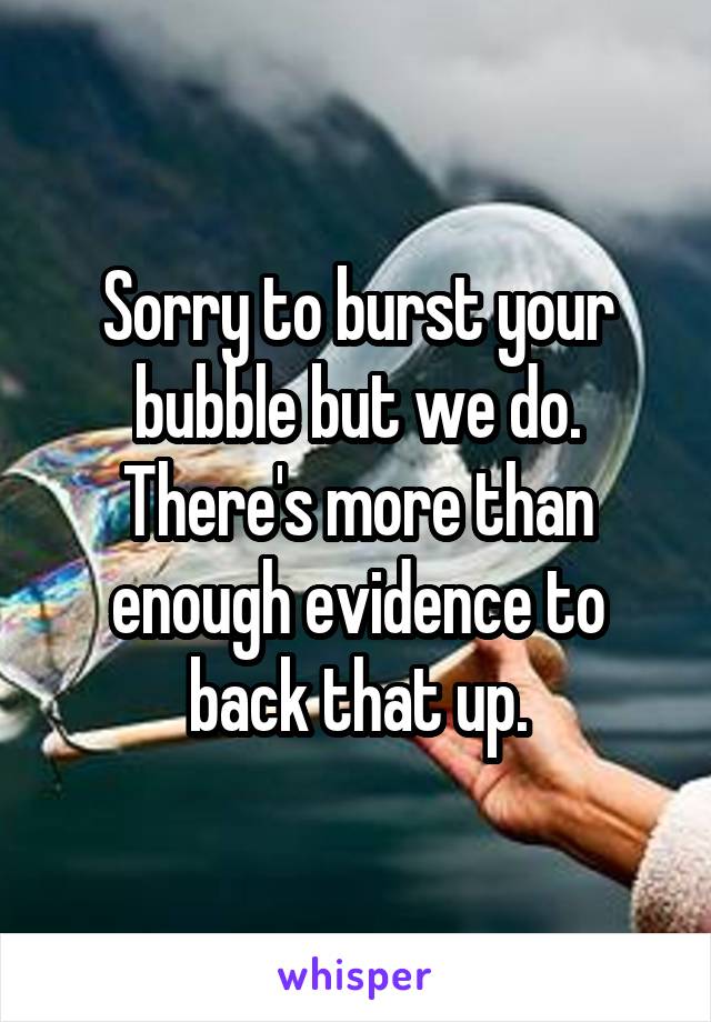 Sorry to burst your bubble but we do.
There's more than enough evidence to back that up.