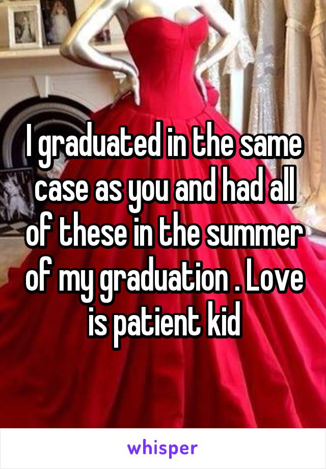 I graduated in the same case as you and had all of these in the summer of my graduation . Love is patient kid