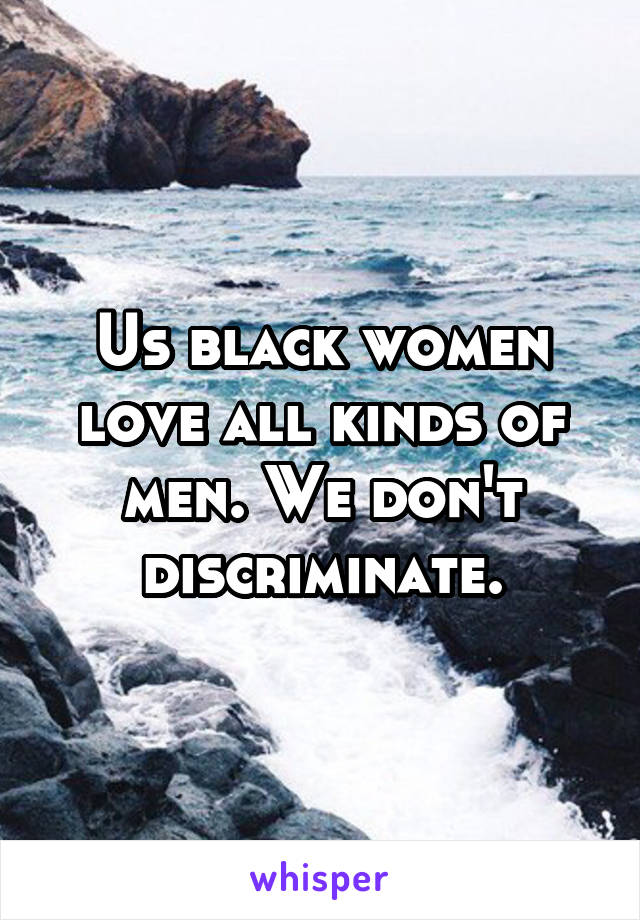 Us black women love all kinds of men. We don't discriminate.