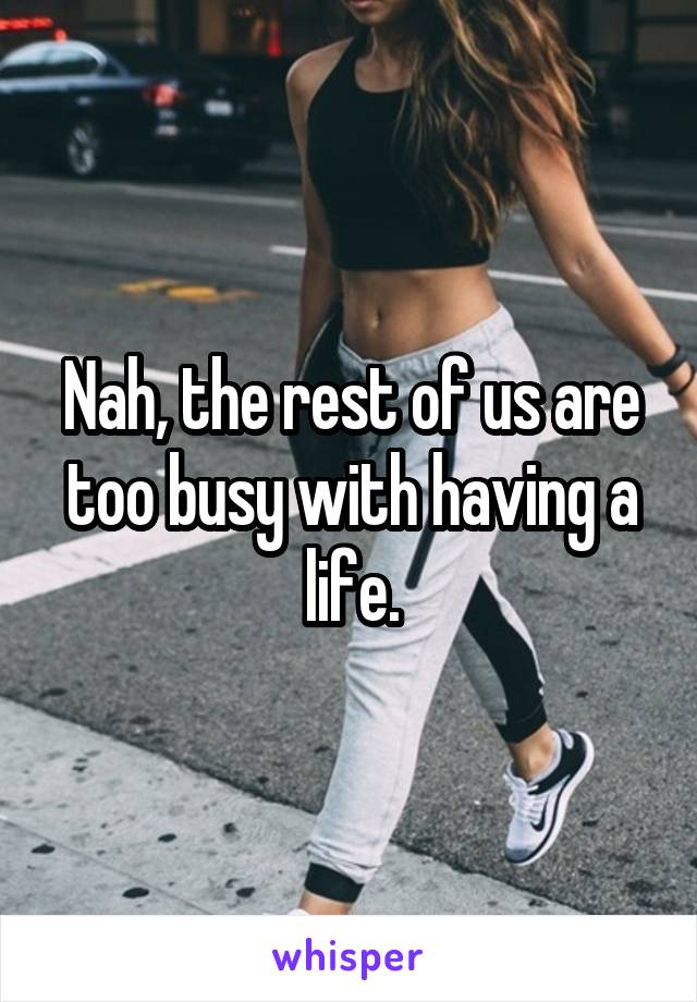 Nah, the rest of us are too busy with having a life.