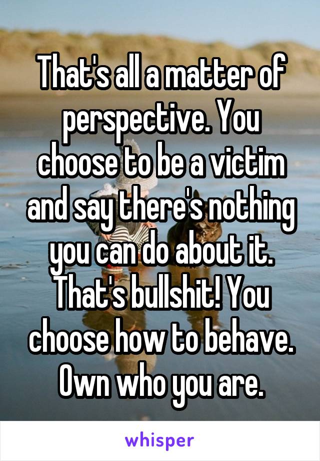 That's all a matter of perspective. You choose to be a victim and say there's nothing you can do about it. That's bullshit! You choose how to behave. Own who you are.